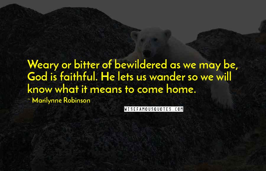 Marilynne Robinson Quotes: Weary or bitter of bewildered as we may be, God is faithful. He lets us wander so we will know what it means to come home.