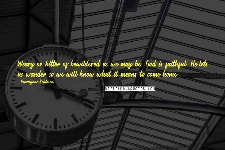 Marilynne Robinson Quotes: Weary or bitter of bewildered as we may be, God is faithful. He lets us wander so we will know what it means to come home.