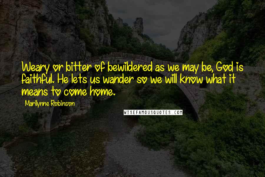 Marilynne Robinson Quotes: Weary or bitter of bewildered as we may be, God is faithful. He lets us wander so we will know what it means to come home.