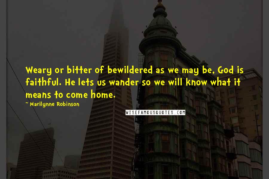 Marilynne Robinson Quotes: Weary or bitter of bewildered as we may be, God is faithful. He lets us wander so we will know what it means to come home.
