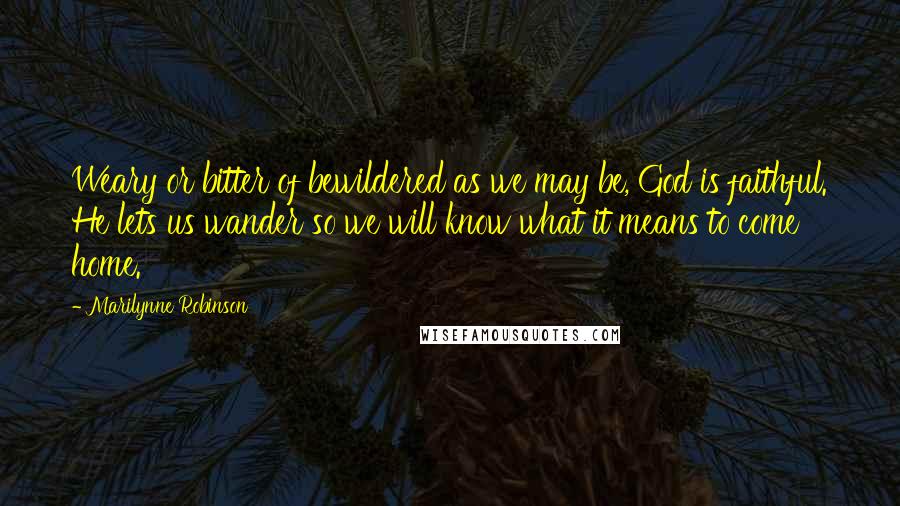 Marilynne Robinson Quotes: Weary or bitter of bewildered as we may be, God is faithful. He lets us wander so we will know what it means to come home.