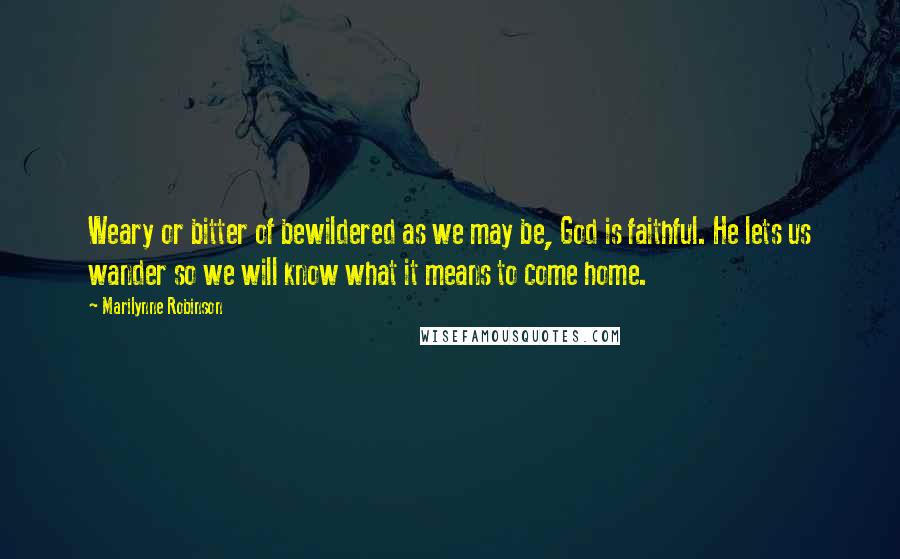 Marilynne Robinson Quotes: Weary or bitter of bewildered as we may be, God is faithful. He lets us wander so we will know what it means to come home.