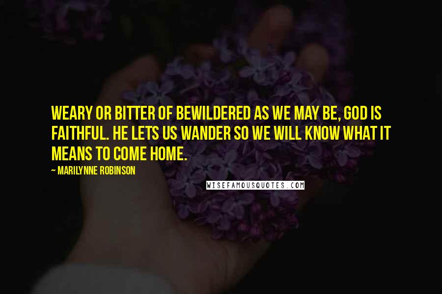 Marilynne Robinson Quotes: Weary or bitter of bewildered as we may be, God is faithful. He lets us wander so we will know what it means to come home.