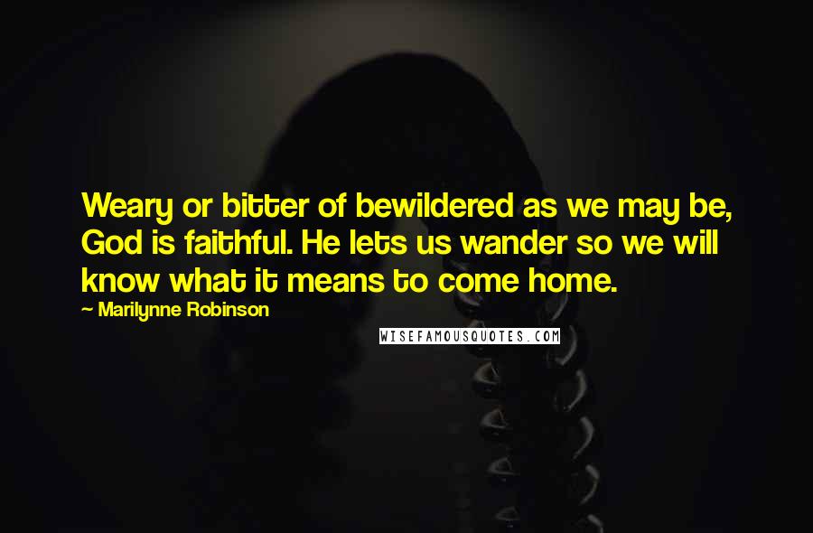 Marilynne Robinson Quotes: Weary or bitter of bewildered as we may be, God is faithful. He lets us wander so we will know what it means to come home.
