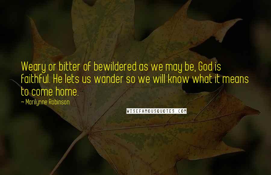 Marilynne Robinson Quotes: Weary or bitter of bewildered as we may be, God is faithful. He lets us wander so we will know what it means to come home.