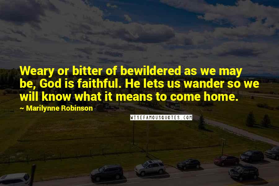 Marilynne Robinson Quotes: Weary or bitter of bewildered as we may be, God is faithful. He lets us wander so we will know what it means to come home.