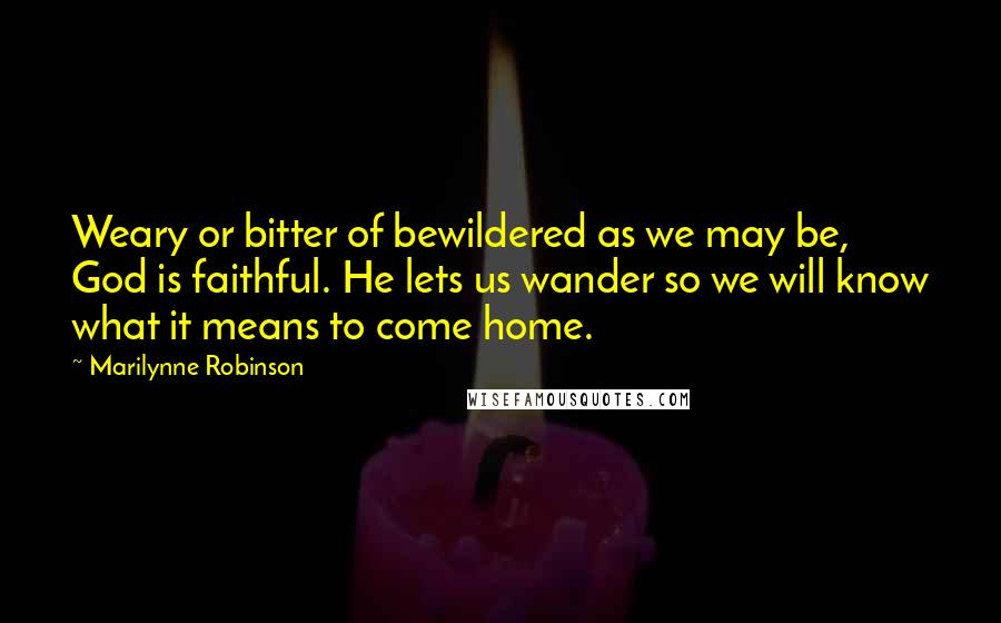 Marilynne Robinson Quotes: Weary or bitter of bewildered as we may be, God is faithful. He lets us wander so we will know what it means to come home.