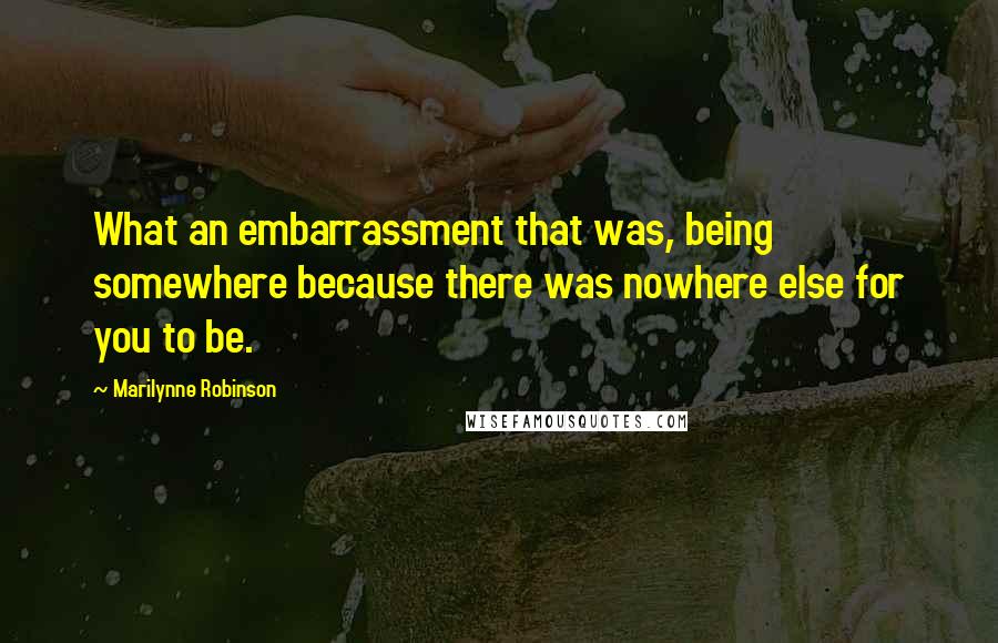 Marilynne Robinson Quotes: What an embarrassment that was, being somewhere because there was nowhere else for you to be.