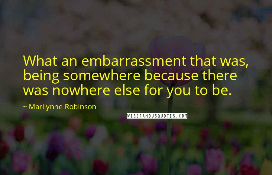 Marilynne Robinson Quotes: What an embarrassment that was, being somewhere because there was nowhere else for you to be.