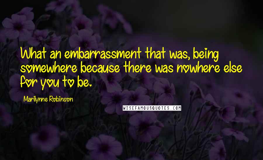 Marilynne Robinson Quotes: What an embarrassment that was, being somewhere because there was nowhere else for you to be.