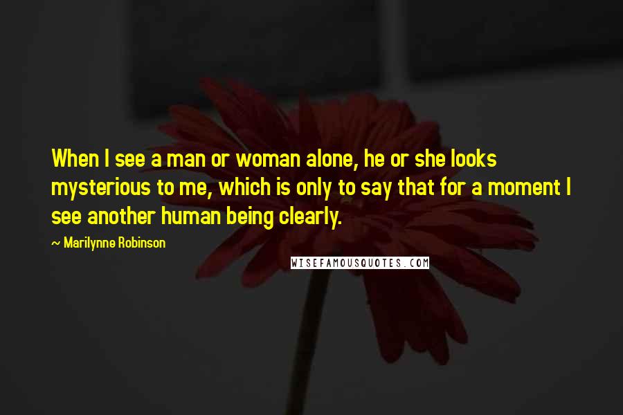 Marilynne Robinson Quotes: When I see a man or woman alone, he or she looks mysterious to me, which is only to say that for a moment I see another human being clearly.