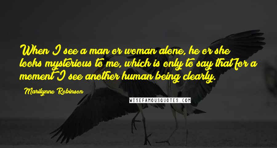 Marilynne Robinson Quotes: When I see a man or woman alone, he or she looks mysterious to me, which is only to say that for a moment I see another human being clearly.