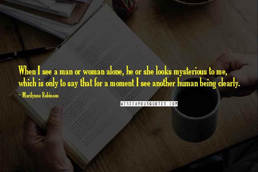 Marilynne Robinson Quotes: When I see a man or woman alone, he or she looks mysterious to me, which is only to say that for a moment I see another human being clearly.