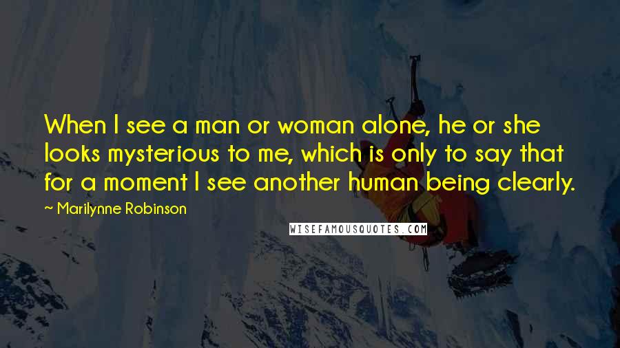 Marilynne Robinson Quotes: When I see a man or woman alone, he or she looks mysterious to me, which is only to say that for a moment I see another human being clearly.