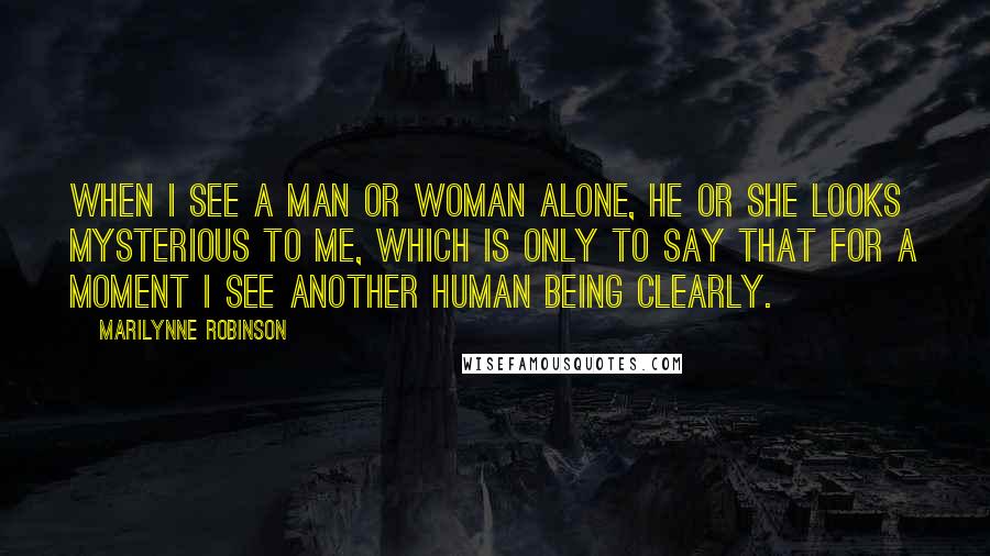 Marilynne Robinson Quotes: When I see a man or woman alone, he or she looks mysterious to me, which is only to say that for a moment I see another human being clearly.