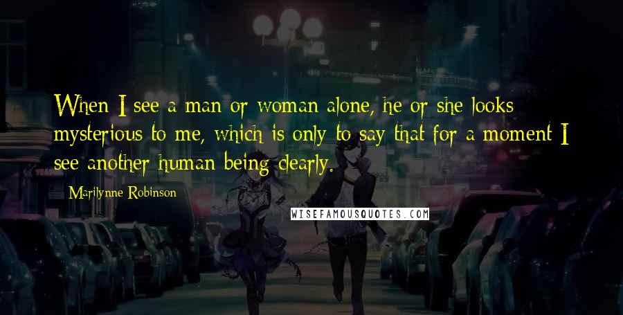 Marilynne Robinson Quotes: When I see a man or woman alone, he or she looks mysterious to me, which is only to say that for a moment I see another human being clearly.