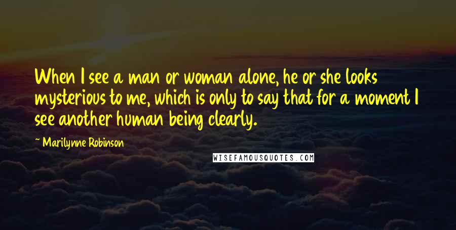 Marilynne Robinson Quotes: When I see a man or woman alone, he or she looks mysterious to me, which is only to say that for a moment I see another human being clearly.