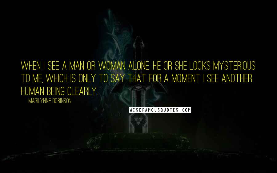 Marilynne Robinson Quotes: When I see a man or woman alone, he or she looks mysterious to me, which is only to say that for a moment I see another human being clearly.