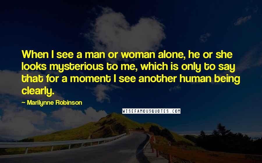 Marilynne Robinson Quotes: When I see a man or woman alone, he or she looks mysterious to me, which is only to say that for a moment I see another human being clearly.