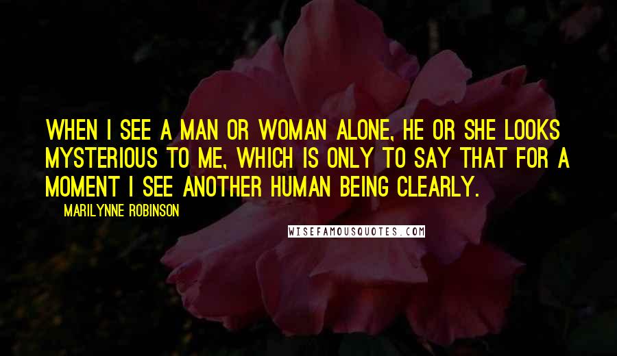 Marilynne Robinson Quotes: When I see a man or woman alone, he or she looks mysterious to me, which is only to say that for a moment I see another human being clearly.