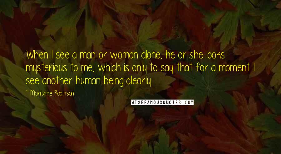 Marilynne Robinson Quotes: When I see a man or woman alone, he or she looks mysterious to me, which is only to say that for a moment I see another human being clearly.