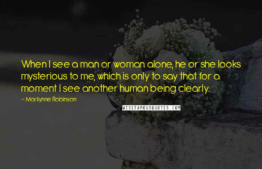 Marilynne Robinson Quotes: When I see a man or woman alone, he or she looks mysterious to me, which is only to say that for a moment I see another human being clearly.