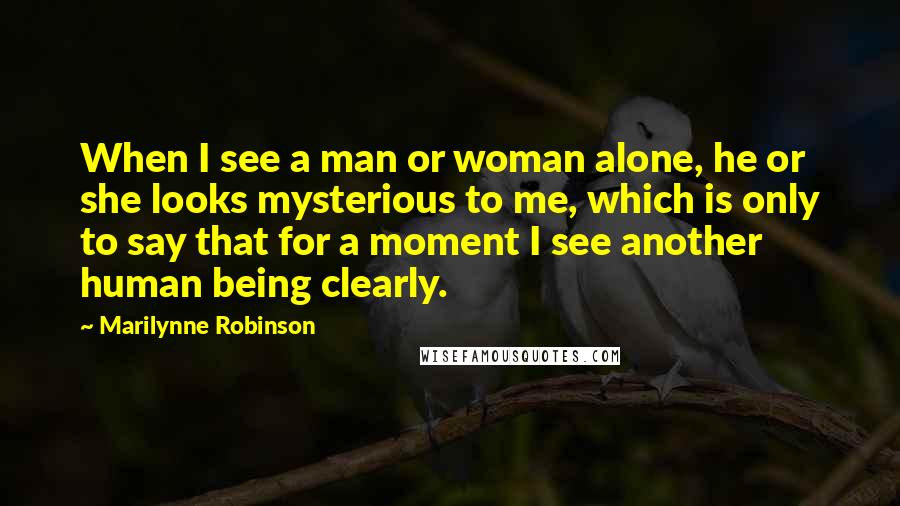 Marilynne Robinson Quotes: When I see a man or woman alone, he or she looks mysterious to me, which is only to say that for a moment I see another human being clearly.