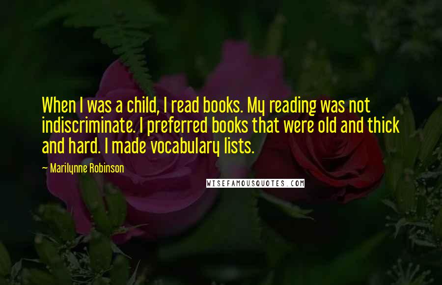 Marilynne Robinson Quotes: When I was a child, I read books. My reading was not indiscriminate. I preferred books that were old and thick and hard. I made vocabulary lists.