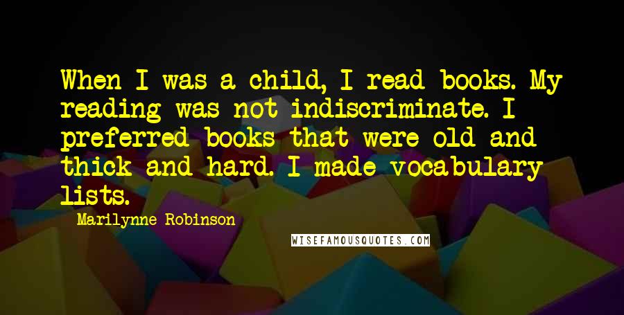 Marilynne Robinson Quotes: When I was a child, I read books. My reading was not indiscriminate. I preferred books that were old and thick and hard. I made vocabulary lists.