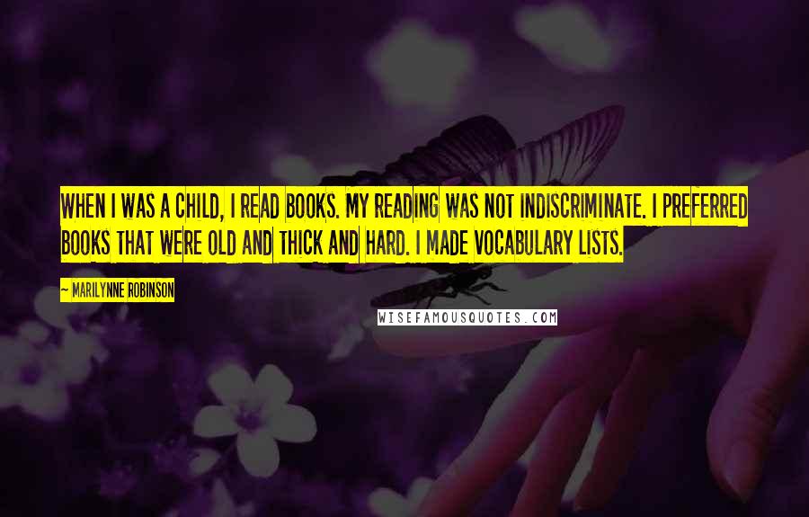 Marilynne Robinson Quotes: When I was a child, I read books. My reading was not indiscriminate. I preferred books that were old and thick and hard. I made vocabulary lists.