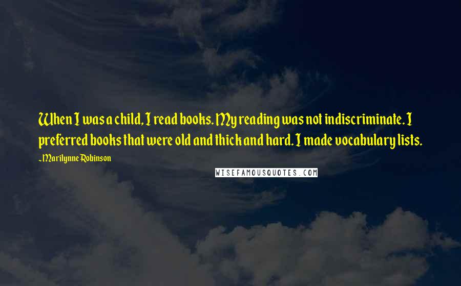 Marilynne Robinson Quotes: When I was a child, I read books. My reading was not indiscriminate. I preferred books that were old and thick and hard. I made vocabulary lists.
