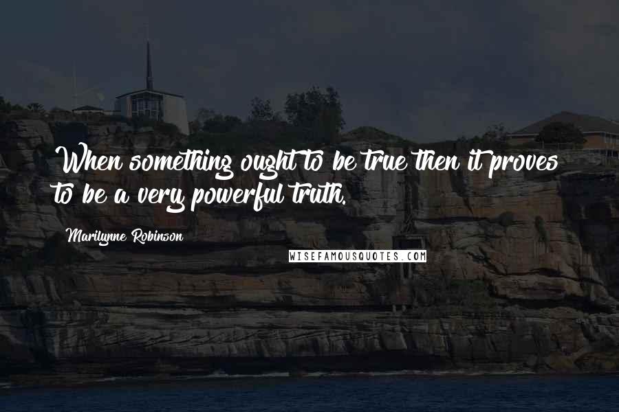 Marilynne Robinson Quotes: When something ought to be true then it proves to be a very powerful truth.