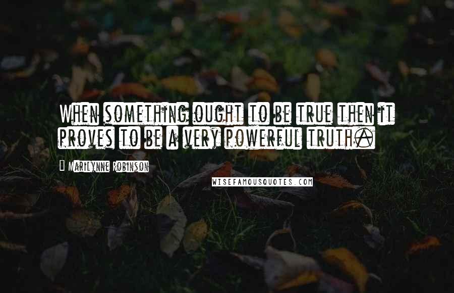 Marilynne Robinson Quotes: When something ought to be true then it proves to be a very powerful truth.