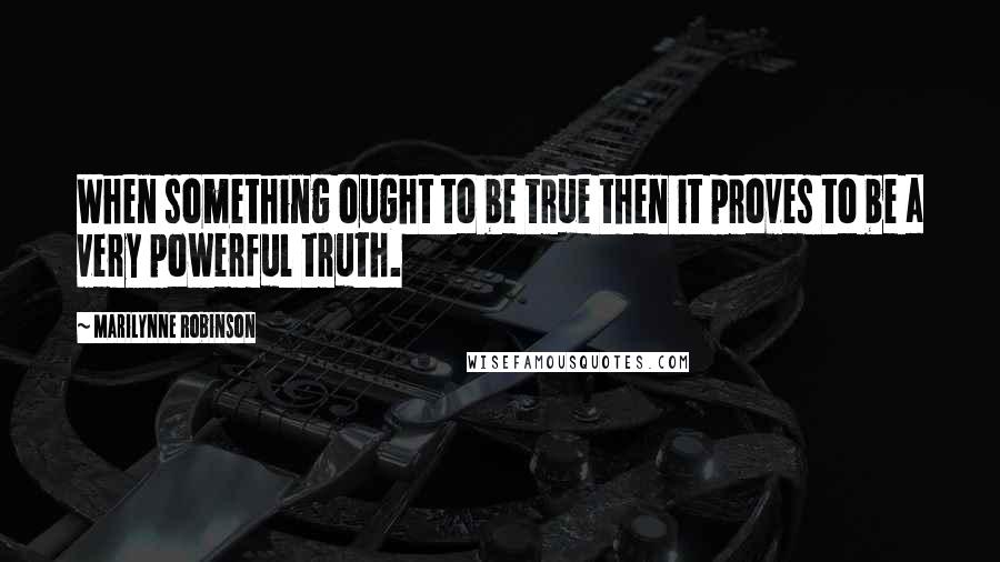 Marilynne Robinson Quotes: When something ought to be true then it proves to be a very powerful truth.