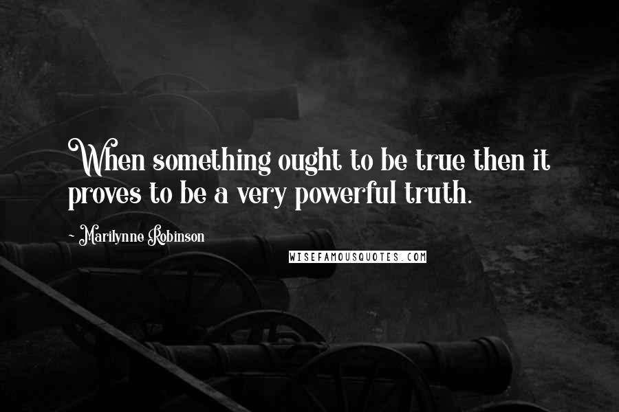 Marilynne Robinson Quotes: When something ought to be true then it proves to be a very powerful truth.