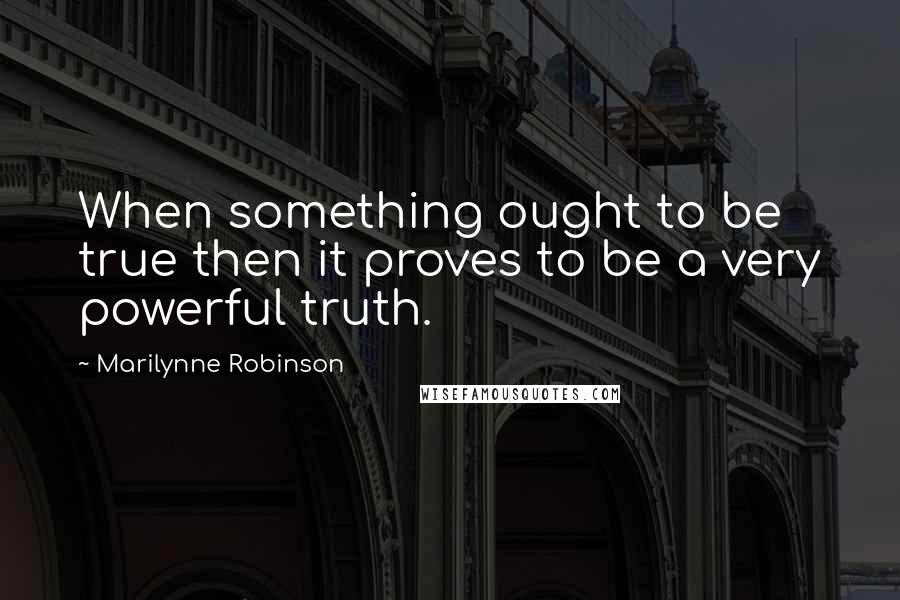 Marilynne Robinson Quotes: When something ought to be true then it proves to be a very powerful truth.