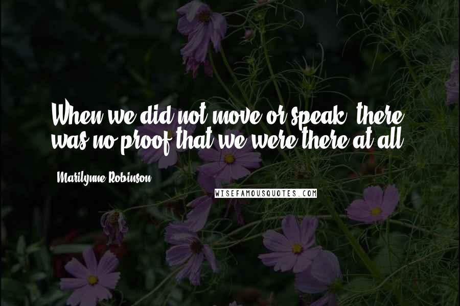 Marilynne Robinson Quotes: When we did not move or speak, there was no proof that we were there at all.