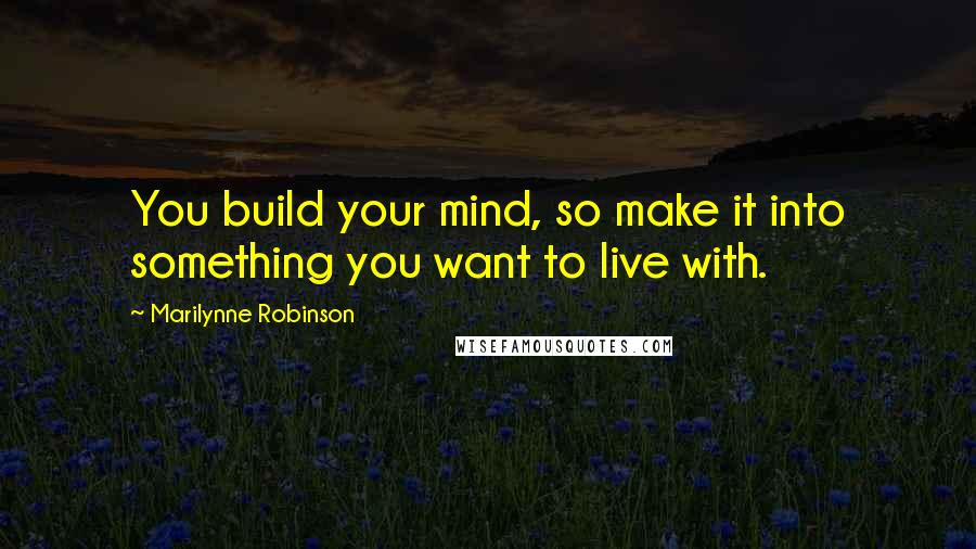 Marilynne Robinson Quotes: You build your mind, so make it into something you want to live with.