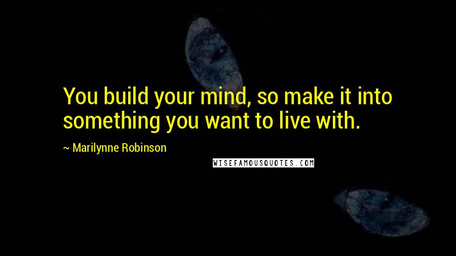 Marilynne Robinson Quotes: You build your mind, so make it into something you want to live with.
