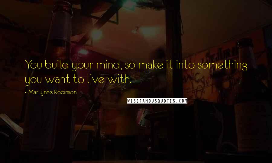 Marilynne Robinson Quotes: You build your mind, so make it into something you want to live with.