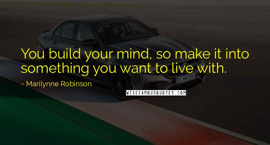 Marilynne Robinson Quotes: You build your mind, so make it into something you want to live with.