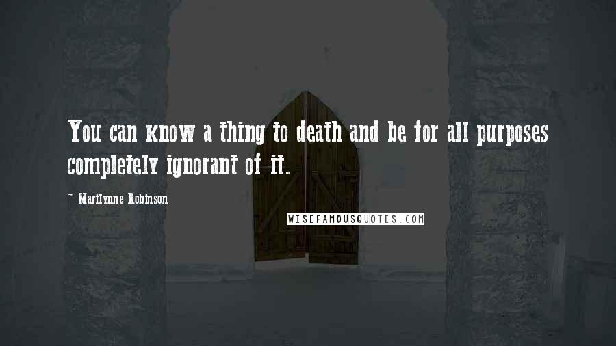 Marilynne Robinson Quotes: You can know a thing to death and be for all purposes completely ignorant of it.