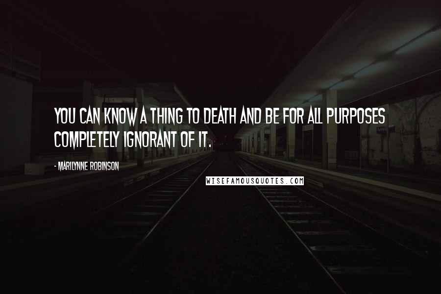 Marilynne Robinson Quotes: You can know a thing to death and be for all purposes completely ignorant of it.