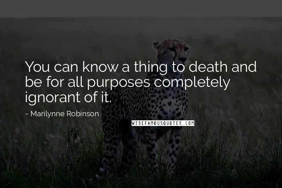 Marilynne Robinson Quotes: You can know a thing to death and be for all purposes completely ignorant of it.