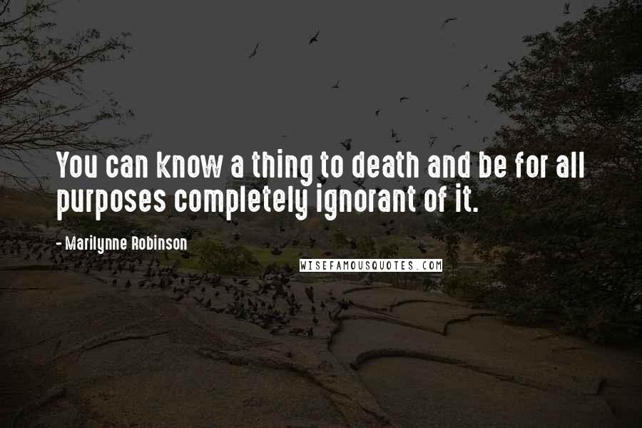 Marilynne Robinson Quotes: You can know a thing to death and be for all purposes completely ignorant of it.