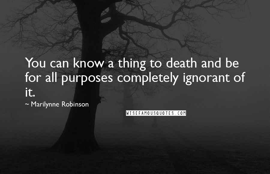 Marilynne Robinson Quotes: You can know a thing to death and be for all purposes completely ignorant of it.