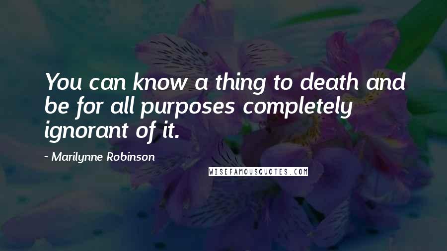 Marilynne Robinson Quotes: You can know a thing to death and be for all purposes completely ignorant of it.