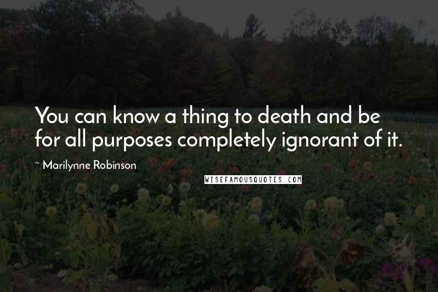 Marilynne Robinson Quotes: You can know a thing to death and be for all purposes completely ignorant of it.