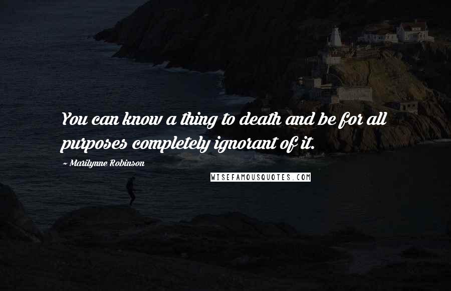 Marilynne Robinson Quotes: You can know a thing to death and be for all purposes completely ignorant of it.