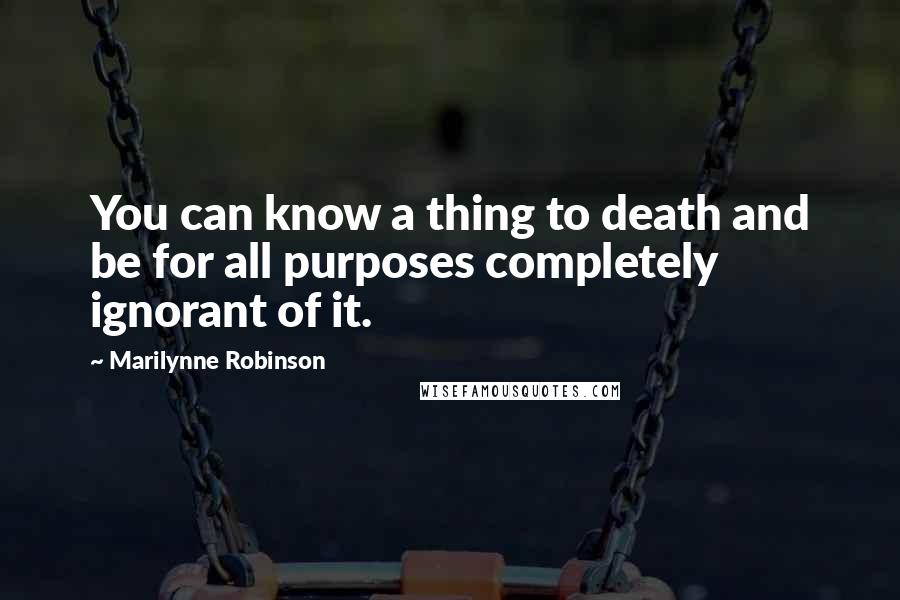 Marilynne Robinson Quotes: You can know a thing to death and be for all purposes completely ignorant of it.